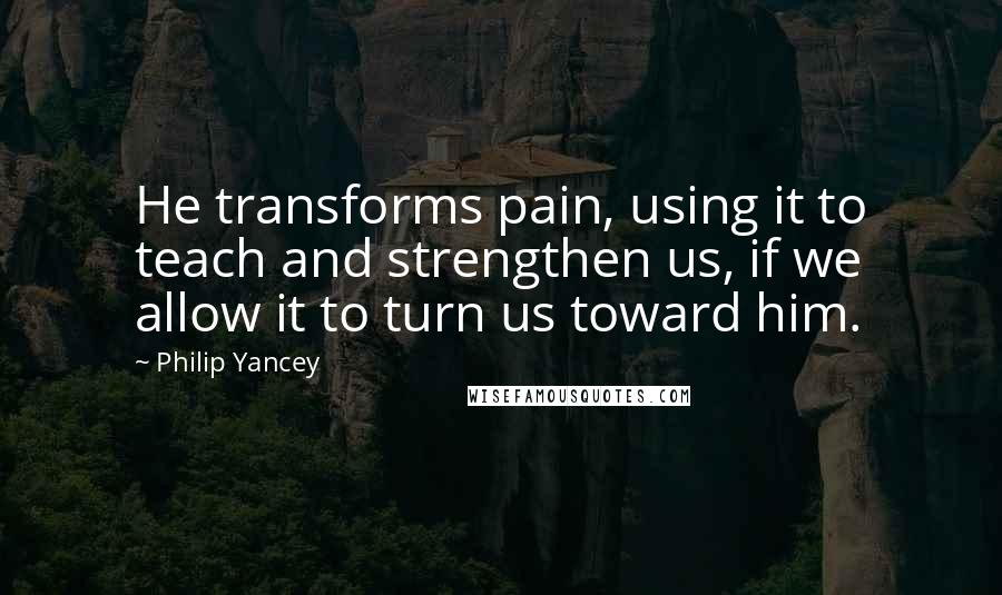 Philip Yancey Quotes: He transforms pain, using it to teach and strengthen us, if we allow it to turn us toward him.