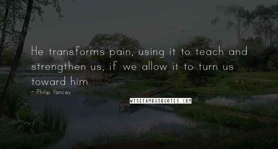 Philip Yancey Quotes: He transforms pain, using it to teach and strengthen us, if we allow it to turn us toward him.