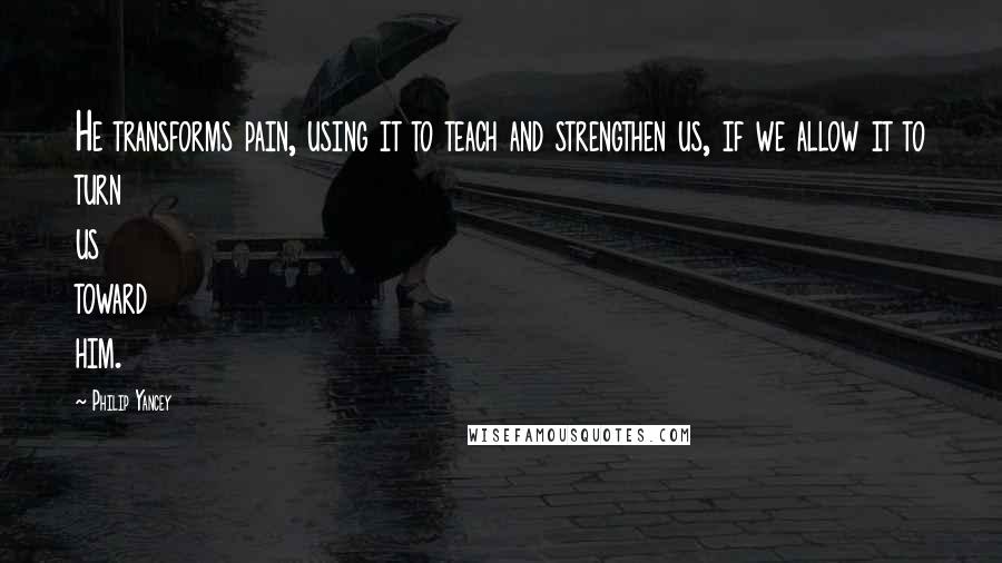 Philip Yancey Quotes: He transforms pain, using it to teach and strengthen us, if we allow it to turn us toward him.