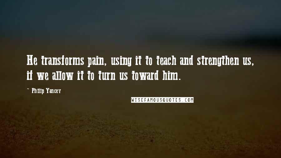 Philip Yancey Quotes: He transforms pain, using it to teach and strengthen us, if we allow it to turn us toward him.