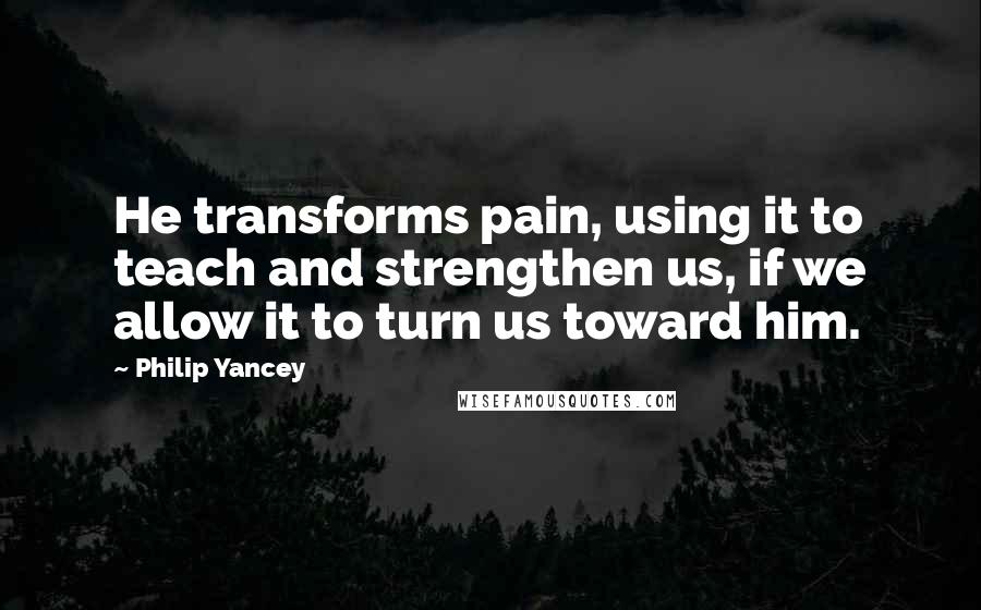 Philip Yancey Quotes: He transforms pain, using it to teach and strengthen us, if we allow it to turn us toward him.