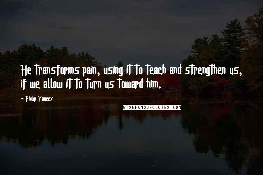 Philip Yancey Quotes: He transforms pain, using it to teach and strengthen us, if we allow it to turn us toward him.