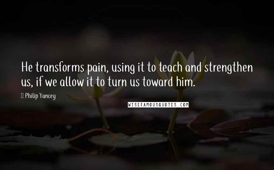 Philip Yancey Quotes: He transforms pain, using it to teach and strengthen us, if we allow it to turn us toward him.