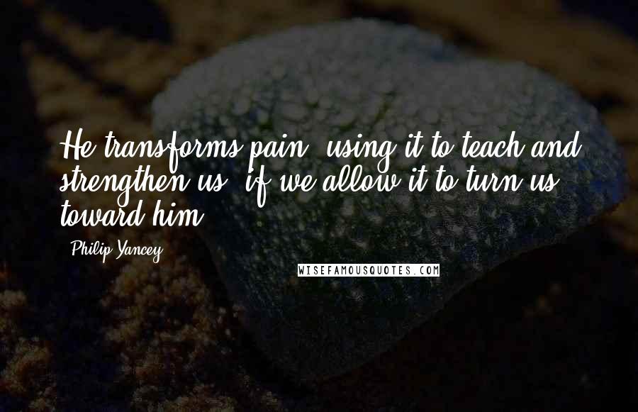 Philip Yancey Quotes: He transforms pain, using it to teach and strengthen us, if we allow it to turn us toward him.