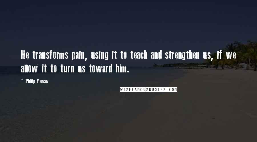 Philip Yancey Quotes: He transforms pain, using it to teach and strengthen us, if we allow it to turn us toward him.