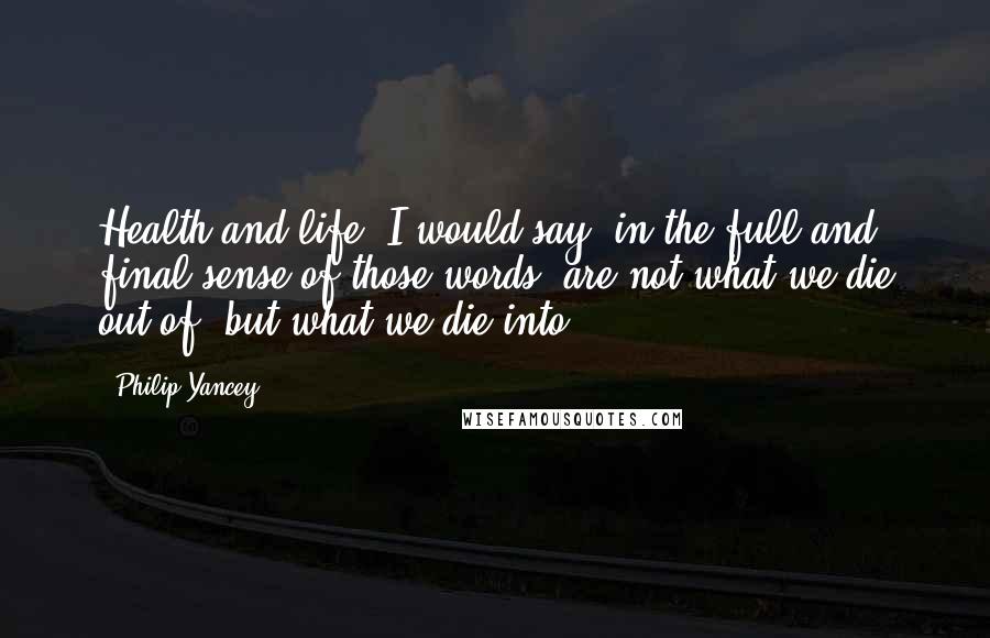Philip Yancey Quotes: Health and life, I would say, in the full and final sense of those words, are not what we die out of, but what we die into