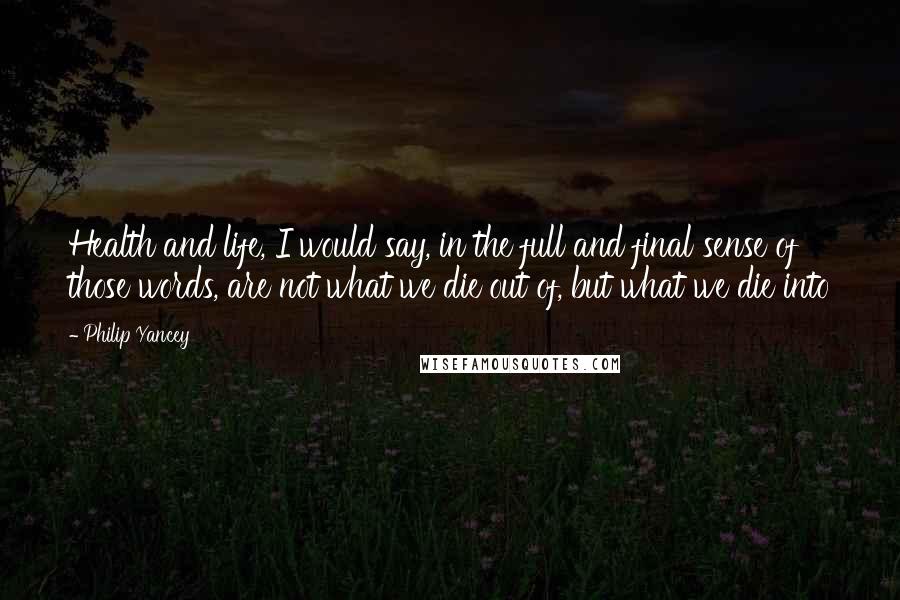 Philip Yancey Quotes: Health and life, I would say, in the full and final sense of those words, are not what we die out of, but what we die into
