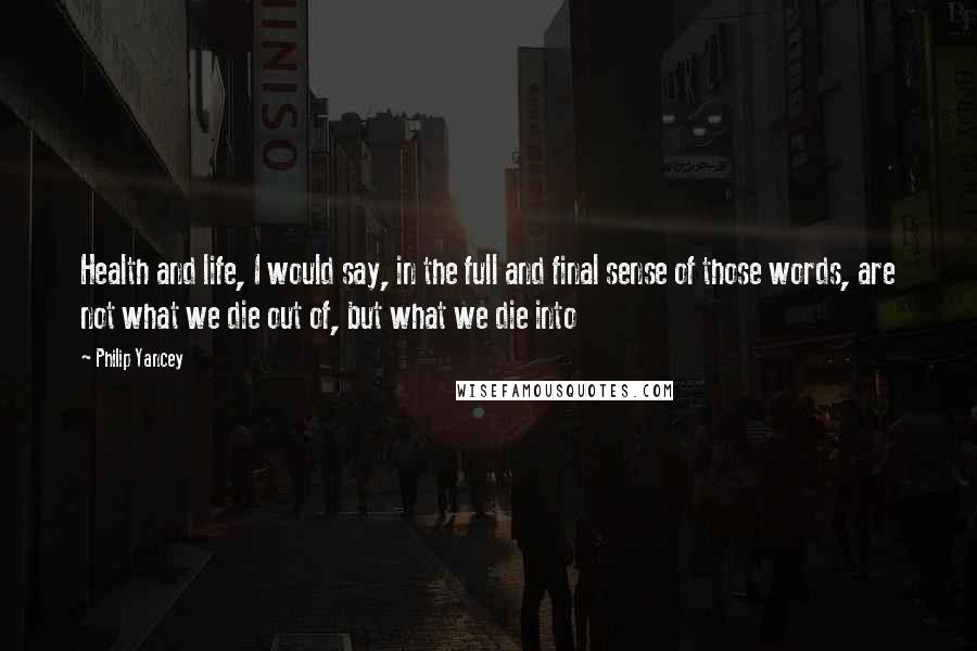 Philip Yancey Quotes: Health and life, I would say, in the full and final sense of those words, are not what we die out of, but what we die into