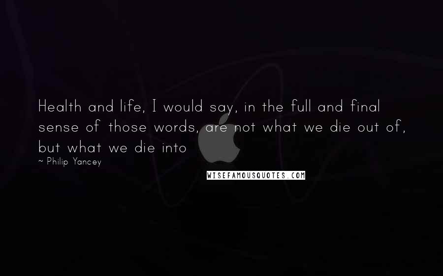 Philip Yancey Quotes: Health and life, I would say, in the full and final sense of those words, are not what we die out of, but what we die into