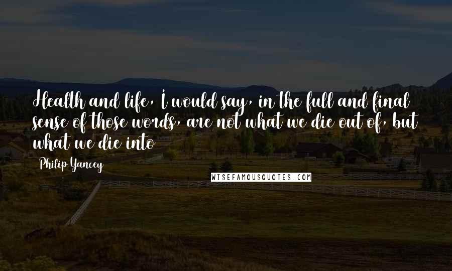 Philip Yancey Quotes: Health and life, I would say, in the full and final sense of those words, are not what we die out of, but what we die into