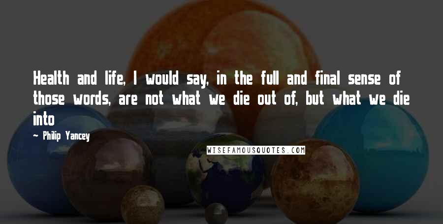 Philip Yancey Quotes: Health and life, I would say, in the full and final sense of those words, are not what we die out of, but what we die into