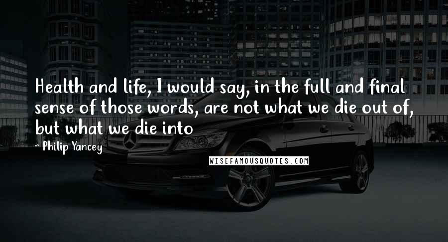 Philip Yancey Quotes: Health and life, I would say, in the full and final sense of those words, are not what we die out of, but what we die into