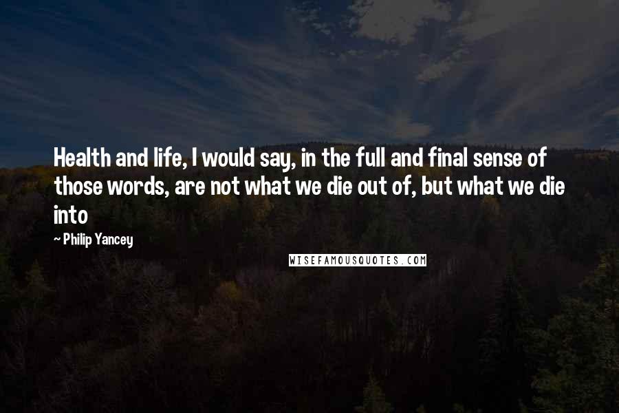 Philip Yancey Quotes: Health and life, I would say, in the full and final sense of those words, are not what we die out of, but what we die into