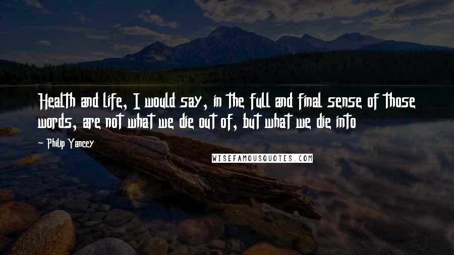 Philip Yancey Quotes: Health and life, I would say, in the full and final sense of those words, are not what we die out of, but what we die into