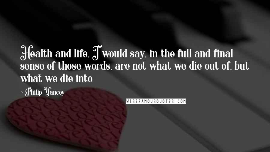 Philip Yancey Quotes: Health and life, I would say, in the full and final sense of those words, are not what we die out of, but what we die into