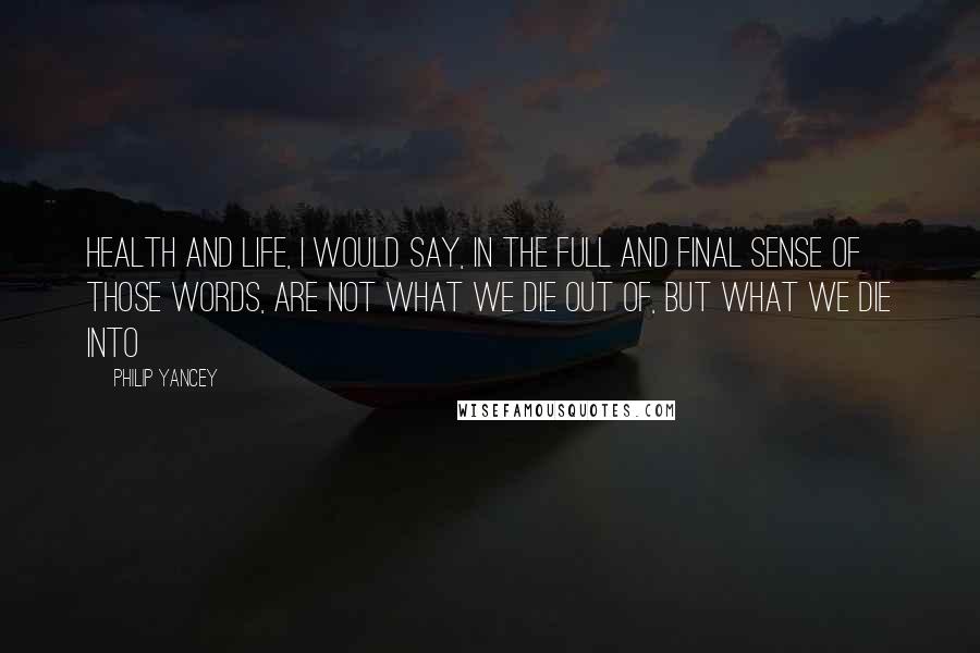 Philip Yancey Quotes: Health and life, I would say, in the full and final sense of those words, are not what we die out of, but what we die into