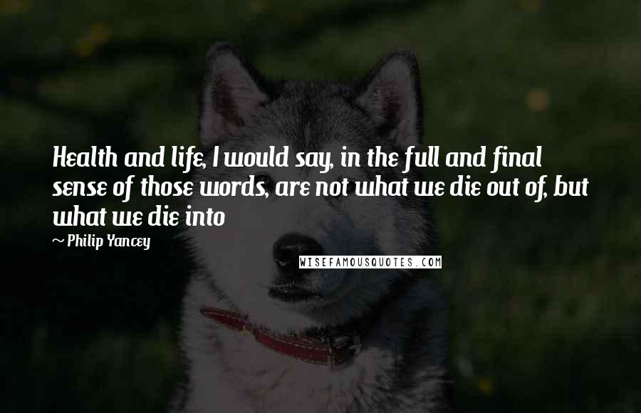 Philip Yancey Quotes: Health and life, I would say, in the full and final sense of those words, are not what we die out of, but what we die into