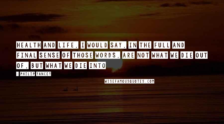 Philip Yancey Quotes: Health and life, I would say, in the full and final sense of those words, are not what we die out of, but what we die into