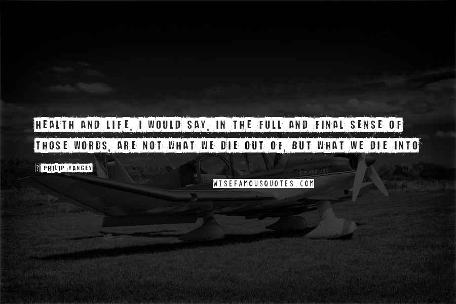 Philip Yancey Quotes: Health and life, I would say, in the full and final sense of those words, are not what we die out of, but what we die into