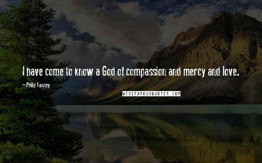 Philip Yancey Quotes: I have come to know a God of compassion and mercy and love.