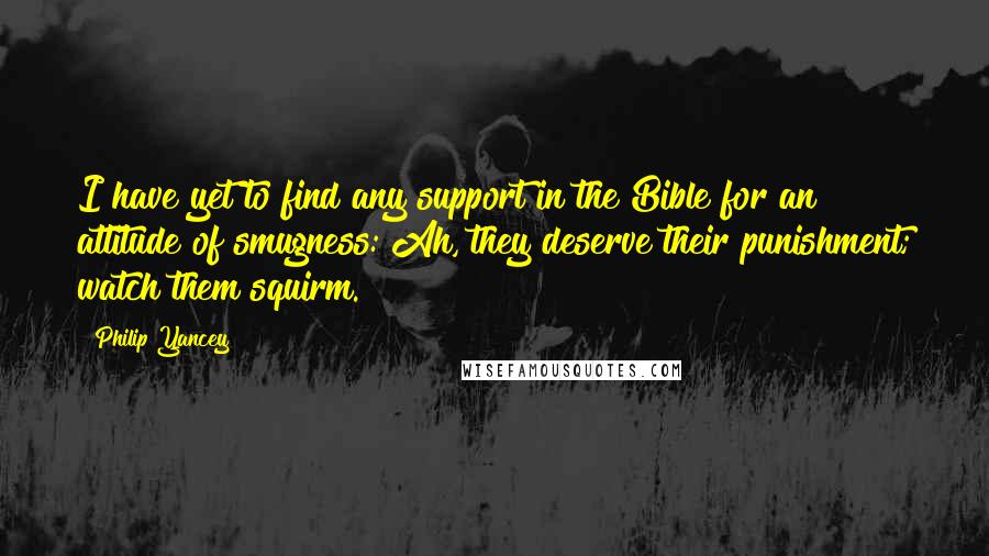 Philip Yancey Quotes: I have yet to find any support in the Bible for an attitude of smugness: Ah, they deserve their punishment; watch them squirm.