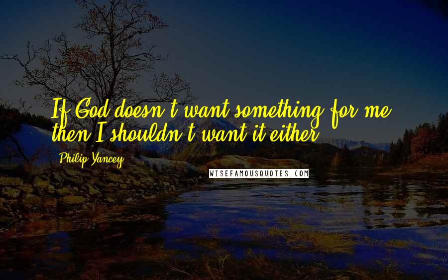 Philip Yancey Quotes: If God doesn't want something for me, then I shouldn't want it either.