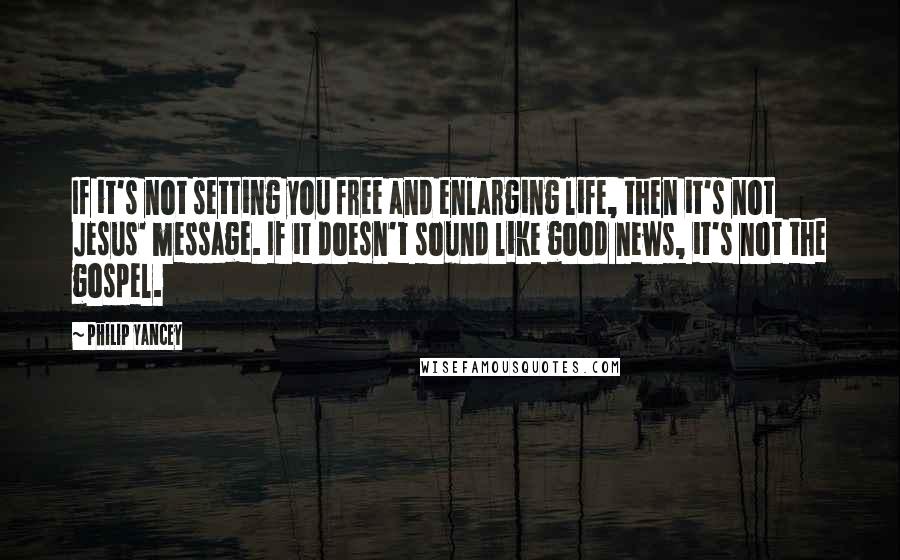 Philip Yancey Quotes: If it's not setting you free and enlarging life, then it's not Jesus' message. If it doesn't sound like good news, it's not the gospel.