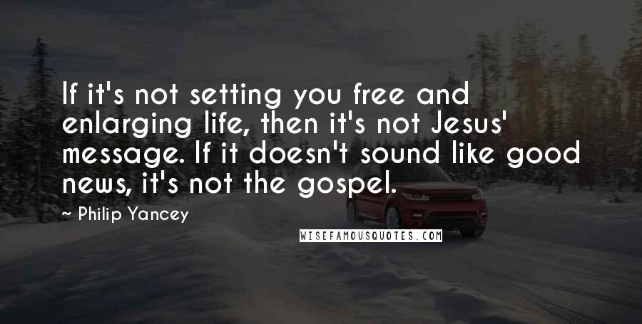 Philip Yancey Quotes: If it's not setting you free and enlarging life, then it's not Jesus' message. If it doesn't sound like good news, it's not the gospel.