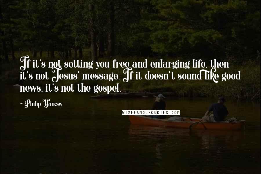 Philip Yancey Quotes: If it's not setting you free and enlarging life, then it's not Jesus' message. If it doesn't sound like good news, it's not the gospel.