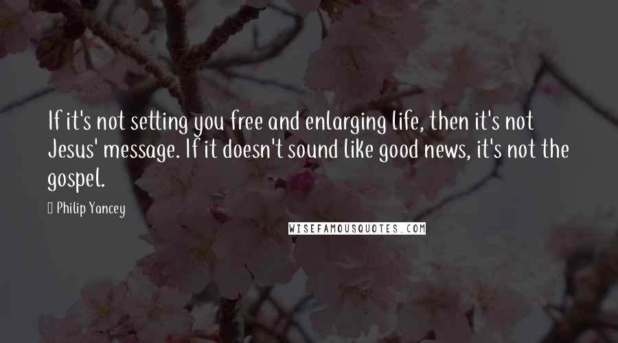 Philip Yancey Quotes: If it's not setting you free and enlarging life, then it's not Jesus' message. If it doesn't sound like good news, it's not the gospel.