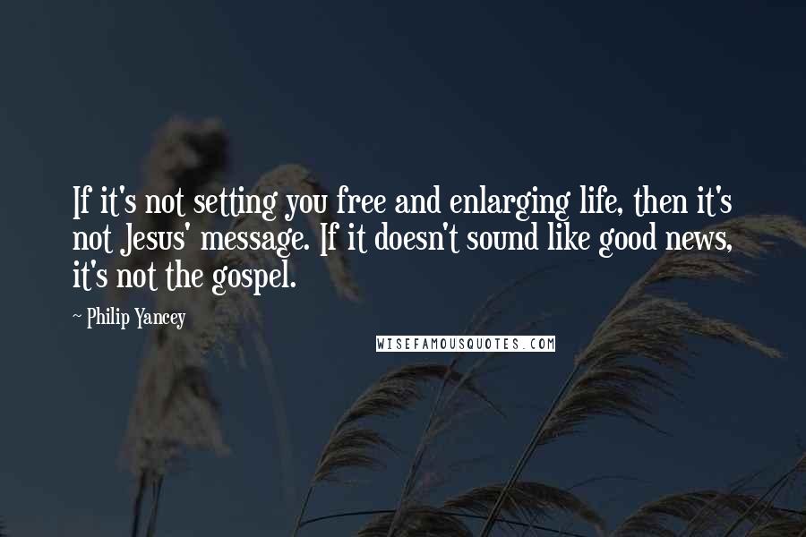 Philip Yancey Quotes: If it's not setting you free and enlarging life, then it's not Jesus' message. If it doesn't sound like good news, it's not the gospel.