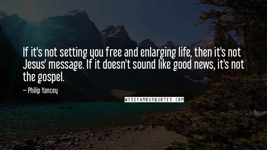 Philip Yancey Quotes: If it's not setting you free and enlarging life, then it's not Jesus' message. If it doesn't sound like good news, it's not the gospel.