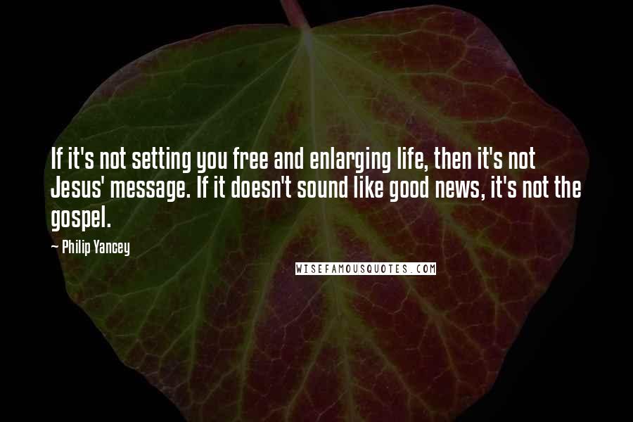 Philip Yancey Quotes: If it's not setting you free and enlarging life, then it's not Jesus' message. If it doesn't sound like good news, it's not the gospel.