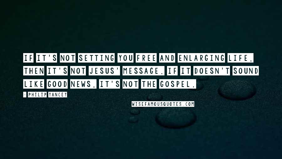 Philip Yancey Quotes: If it's not setting you free and enlarging life, then it's not Jesus' message. If it doesn't sound like good news, it's not the gospel.