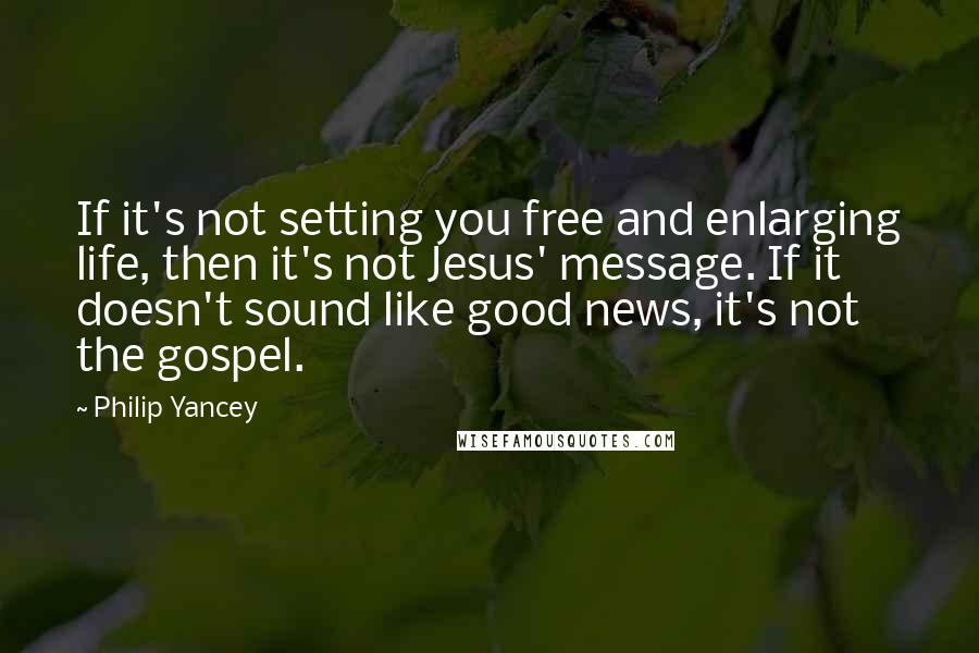 Philip Yancey Quotes: If it's not setting you free and enlarging life, then it's not Jesus' message. If it doesn't sound like good news, it's not the gospel.