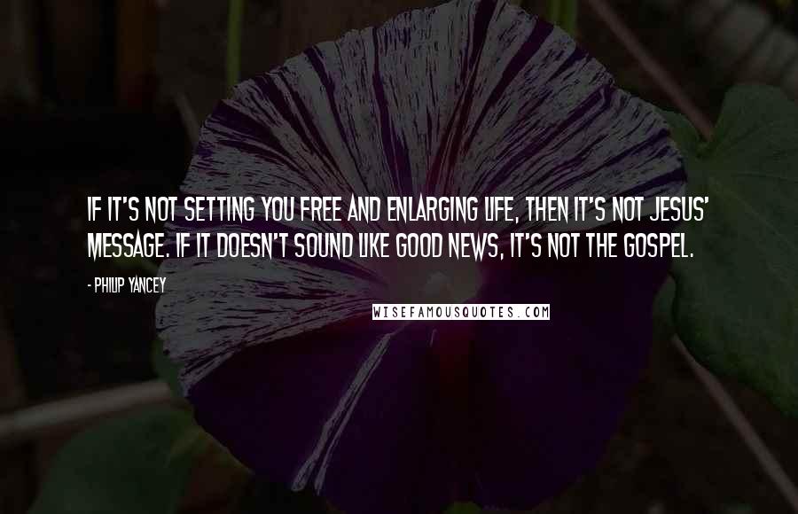 Philip Yancey Quotes: If it's not setting you free and enlarging life, then it's not Jesus' message. If it doesn't sound like good news, it's not the gospel.