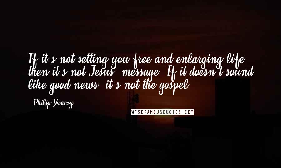 Philip Yancey Quotes: If it's not setting you free and enlarging life, then it's not Jesus' message. If it doesn't sound like good news, it's not the gospel.