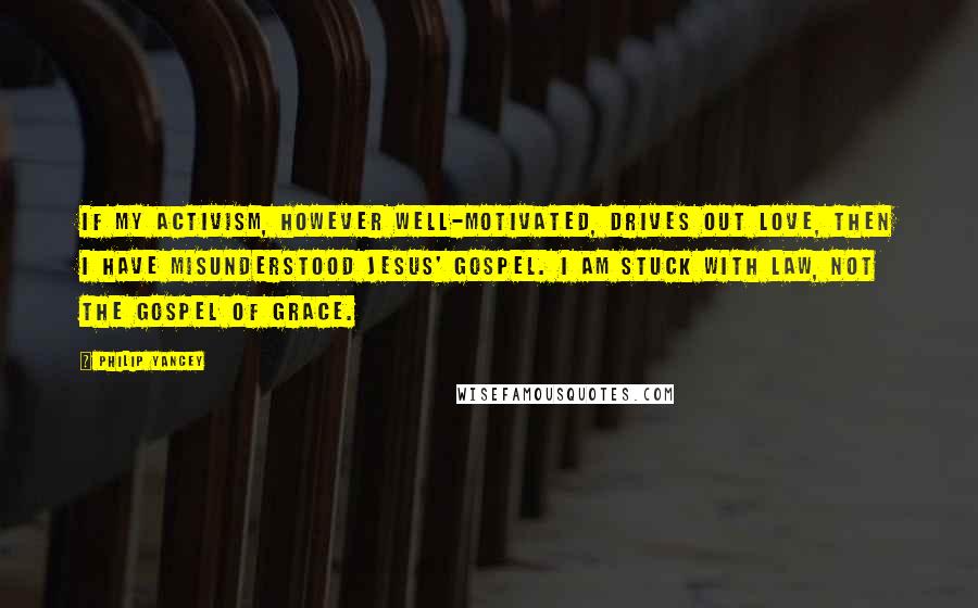 Philip Yancey Quotes: If my activism, however well-motivated, drives out love, then I have misunderstood Jesus' gospel. I am stuck with law, not the gospel of grace.