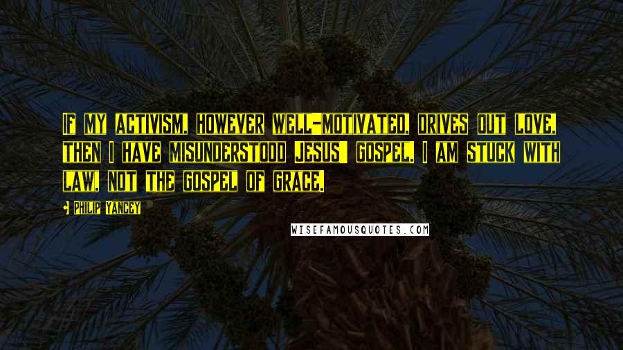 Philip Yancey Quotes: If my activism, however well-motivated, drives out love, then I have misunderstood Jesus' gospel. I am stuck with law, not the gospel of grace.