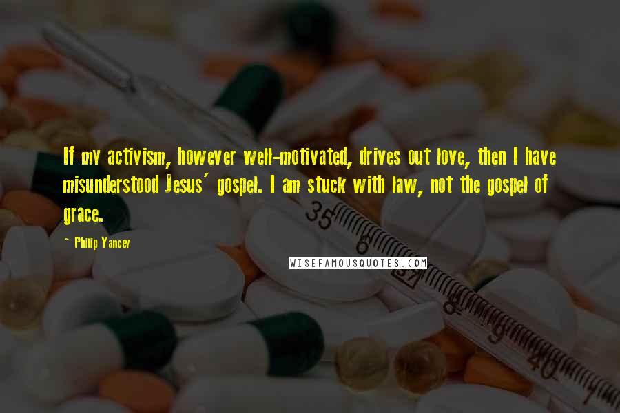 Philip Yancey Quotes: If my activism, however well-motivated, drives out love, then I have misunderstood Jesus' gospel. I am stuck with law, not the gospel of grace.