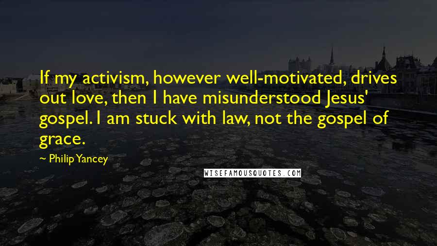 Philip Yancey Quotes: If my activism, however well-motivated, drives out love, then I have misunderstood Jesus' gospel. I am stuck with law, not the gospel of grace.