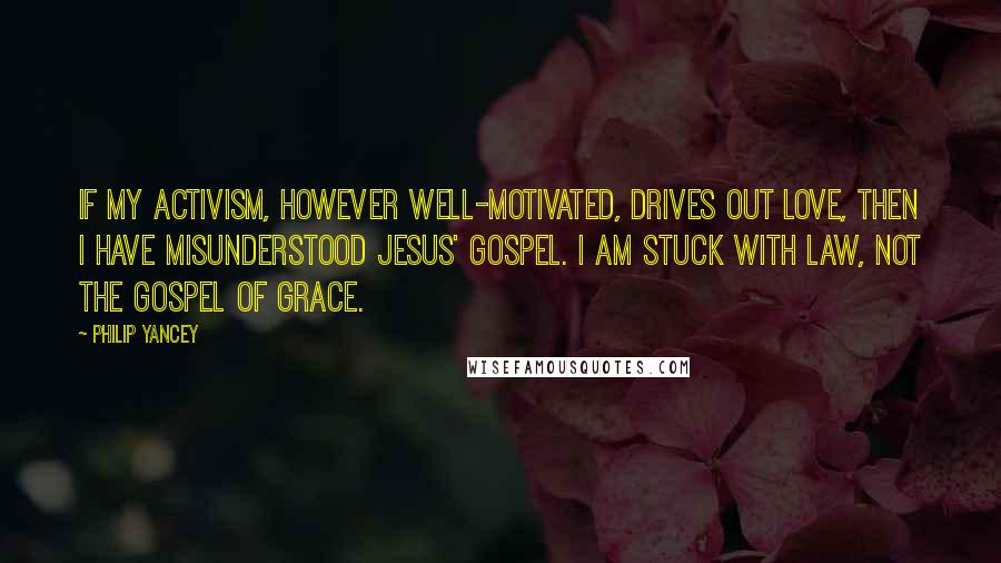 Philip Yancey Quotes: If my activism, however well-motivated, drives out love, then I have misunderstood Jesus' gospel. I am stuck with law, not the gospel of grace.