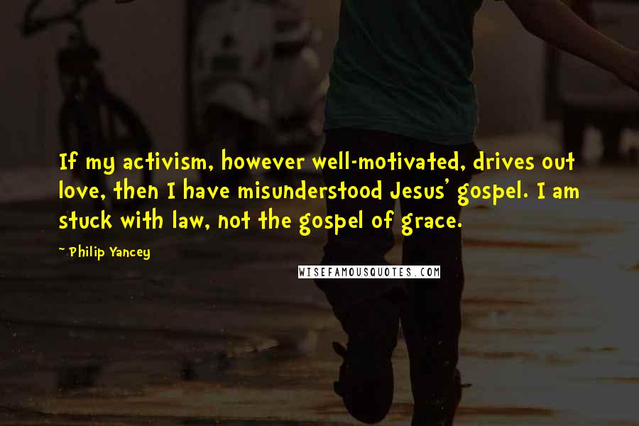 Philip Yancey Quotes: If my activism, however well-motivated, drives out love, then I have misunderstood Jesus' gospel. I am stuck with law, not the gospel of grace.