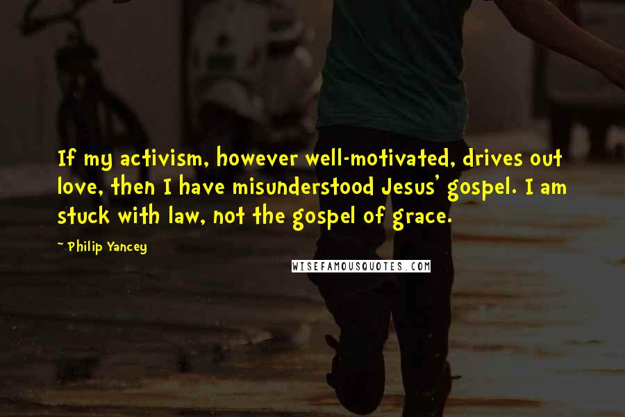 Philip Yancey Quotes: If my activism, however well-motivated, drives out love, then I have misunderstood Jesus' gospel. I am stuck with law, not the gospel of grace.