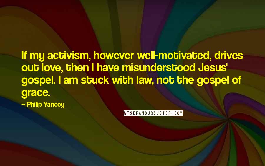 Philip Yancey Quotes: If my activism, however well-motivated, drives out love, then I have misunderstood Jesus' gospel. I am stuck with law, not the gospel of grace.