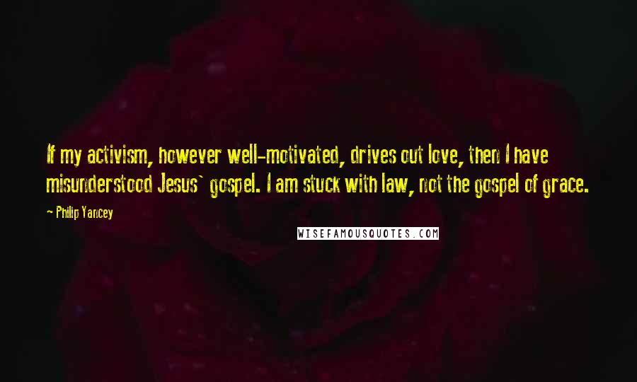 Philip Yancey Quotes: If my activism, however well-motivated, drives out love, then I have misunderstood Jesus' gospel. I am stuck with law, not the gospel of grace.