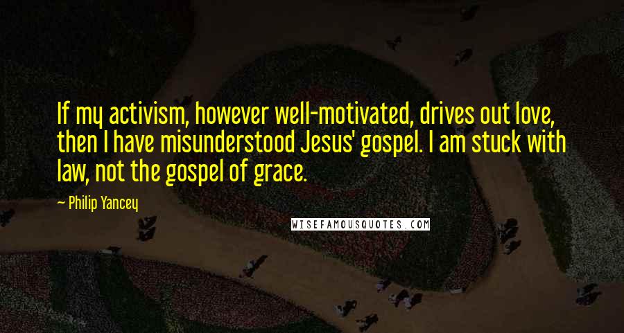 Philip Yancey Quotes: If my activism, however well-motivated, drives out love, then I have misunderstood Jesus' gospel. I am stuck with law, not the gospel of grace.