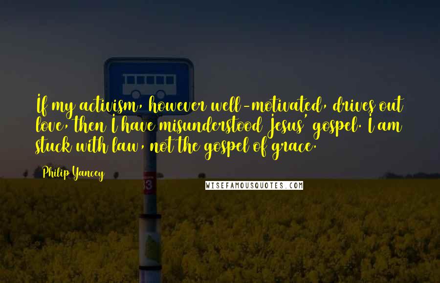 Philip Yancey Quotes: If my activism, however well-motivated, drives out love, then I have misunderstood Jesus' gospel. I am stuck with law, not the gospel of grace.