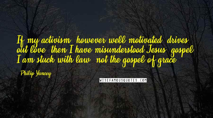 Philip Yancey Quotes: If my activism, however well-motivated, drives out love, then I have misunderstood Jesus' gospel. I am stuck with law, not the gospel of grace.