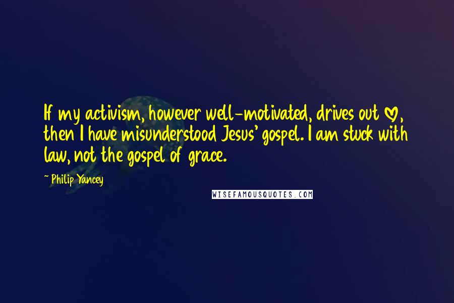 Philip Yancey Quotes: If my activism, however well-motivated, drives out love, then I have misunderstood Jesus' gospel. I am stuck with law, not the gospel of grace.